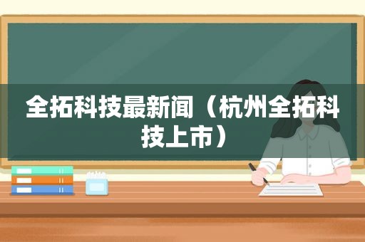 全拓科技最新闻（杭州全拓科技上市）