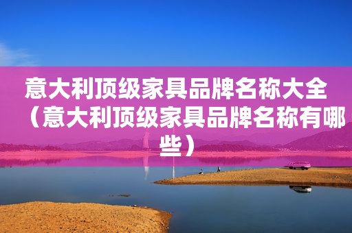 意大利顶级家具品牌名称大全（意大利顶级家具品牌名称有哪些）
