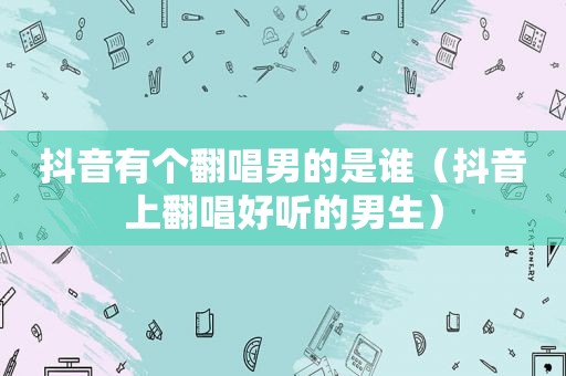 抖音有个翻唱男的是谁（抖音上翻唱好听的男生）