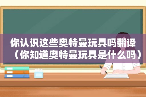 你认识这些奥特曼玩具吗翻译（你知道奥特曼玩具是什么吗）