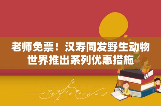 老师免票！汉寿同发野生动物世界推出系列优惠措施