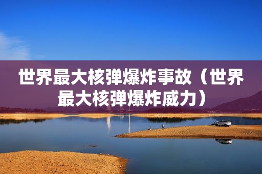 世界最大核弹爆炸事故（世界最大核弹爆炸威力）