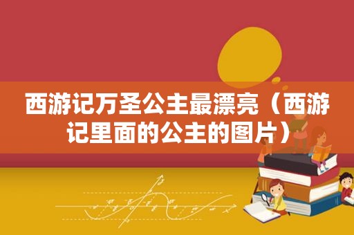 西游记万圣公主最漂亮（西游记里面的公主的图片）