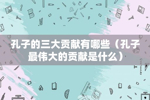 孔子的三大贡献有哪些（孔子最伟大的贡献是什么）