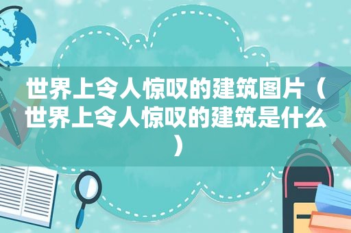 世界上令人惊叹的建筑图片（世界上令人惊叹的建筑是什么）