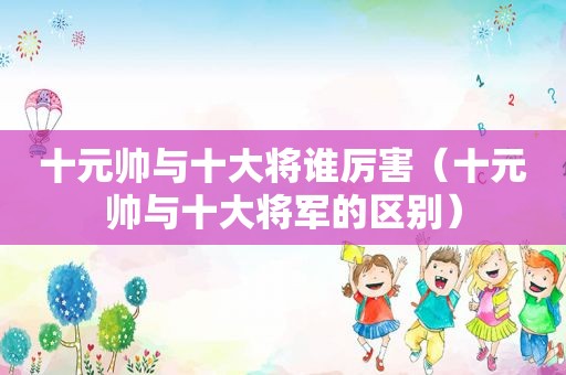 十元帅与十大将谁厉害（十元帅与十大将军的区别）