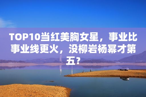 TOP10当红美胸女星，事业比事业线更火，没柳岩杨幂才第五？