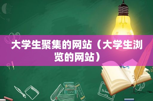 大学生聚集的网站（大学生浏览的网站）