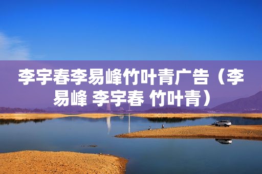 李宇春李易峰竹叶青广告（李易峰 李宇春 竹叶青）