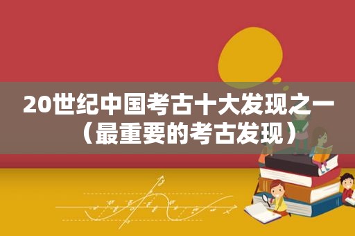 20世纪中国考古十大发现之一（最重要的考古发现）