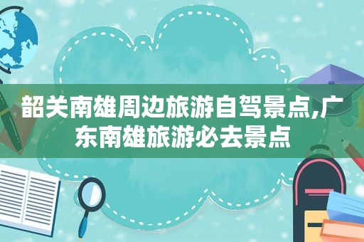 韶关南雄周边旅游自驾景点,广东南雄旅游必去景点