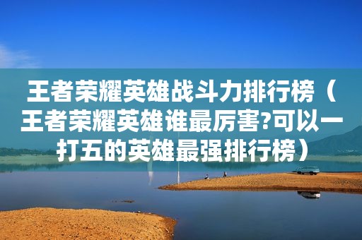 王者荣耀英雄战斗力排行榜（王者荣耀英雄谁最厉害?可以一打五的英雄最强排行榜）