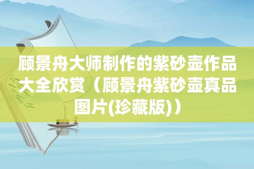 顾景舟大师制作的紫砂壶作品大全欣赏（顾景舟紫砂壶真品图片(珍藏版)）