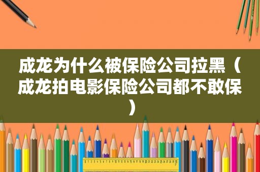 成龙为什么被保险公司拉黑（成龙拍电影保险公司都不敢保）