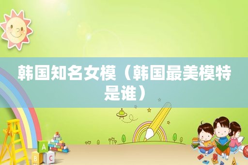 韩国知名女模（韩国最美模特是谁）