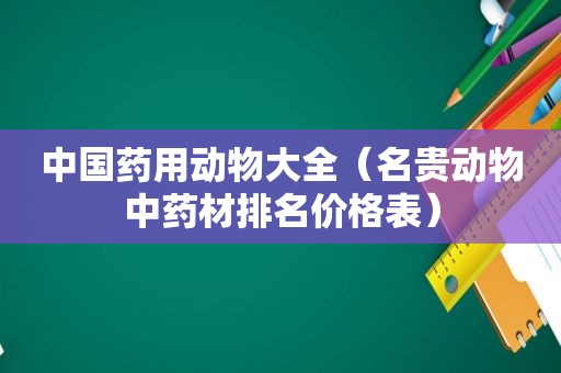 中国药用动物大全（名贵动物中药材排名价格表）