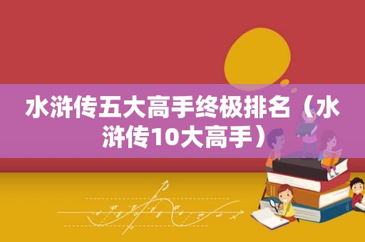 水浒传五大高手终极排名（水浒传10大高手）
