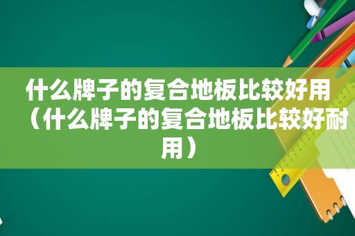 什么牌子的复合地板比较好用（什么牌子的复合地板比较好耐用）
