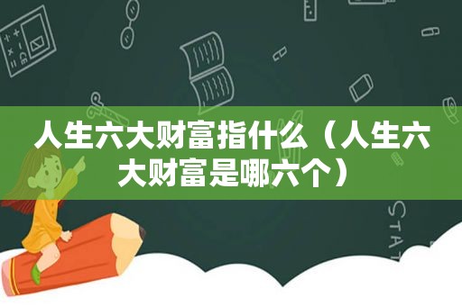 人生六大财富指什么（人生六大财富是哪六个）