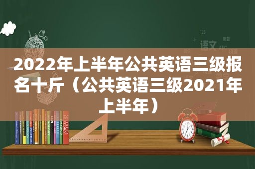 2022年上半年公共英语三级报名十斤（公共英语三级2021年上半年）
