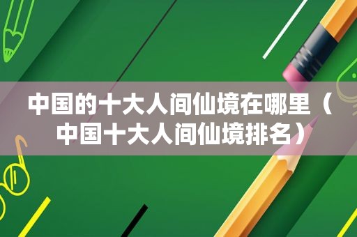 中国的十大人间仙境在哪里（中国十大人间仙境排名）