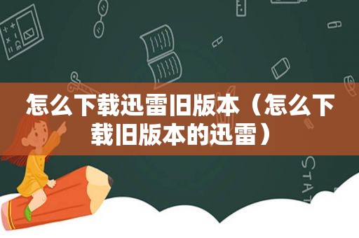 怎么下载迅雷旧版本（怎么下载旧版本的迅雷）
