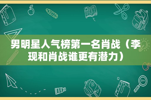 男明星人气榜第一名肖战（李现和肖战谁更有潜力）