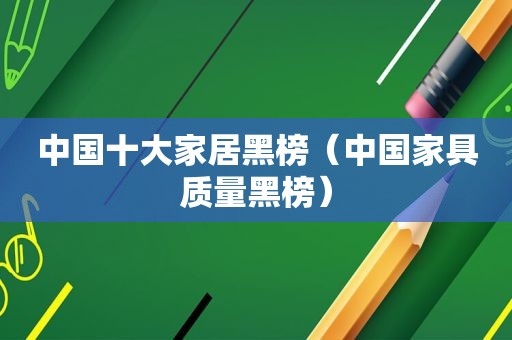 中国十大家居黑榜（中国家具质量黑榜）