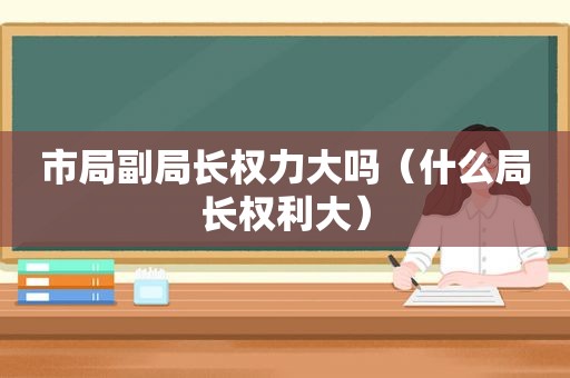 市局副局长权力大吗（什么局长权利大）
