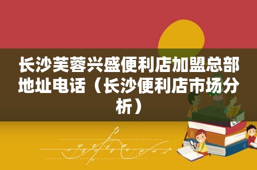 长沙芙蓉兴盛便利店加盟总部地址电话（长沙便利店市场分析）