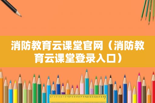 消防教育云课堂官网（消防教育云课堂登录入口）