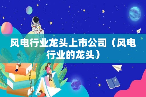 风电行业龙头上市公司（风电行业的龙头）