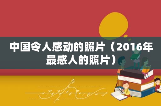 中国令人感动的照片（2016年最感人的照片）