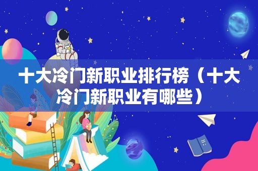 十大冷门新职业排行榜（十大冷门新职业有哪些）