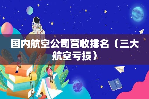 国内航空公司营收排名（三大航空亏损）