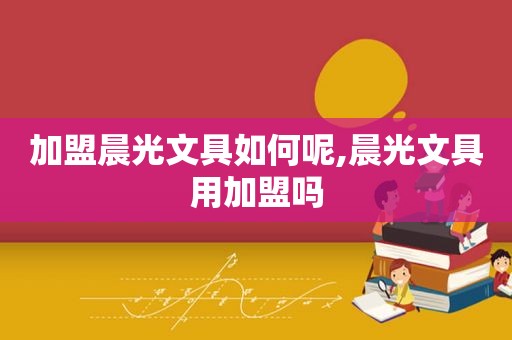 加盟晨光文具如何呢,晨光文具用加盟吗
