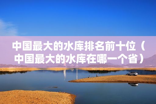 中国最大的水库排名前十位（中国最大的水库在哪一个省）