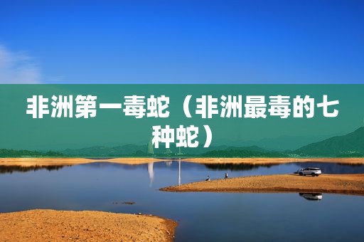 非洲第一毒蛇（非洲最毒的七种蛇）