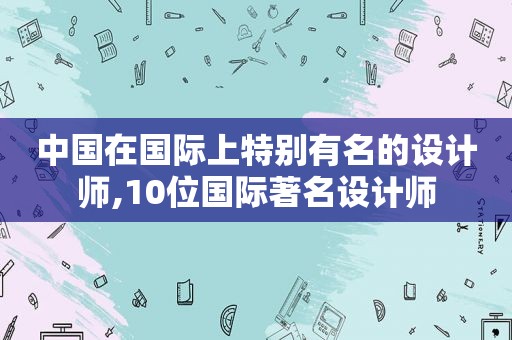 中国在国际上特别有名的设计师,10位国际著名设计师