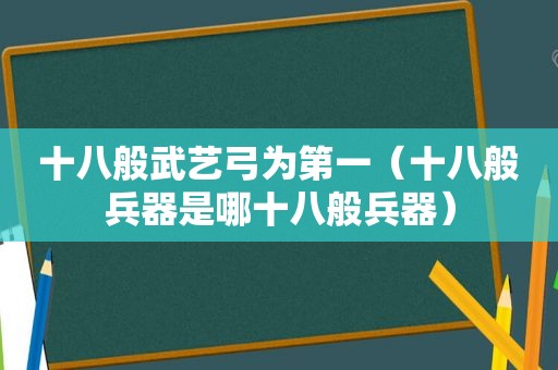 十八般武艺弓为第一（十八般兵器是哪十八般兵器）