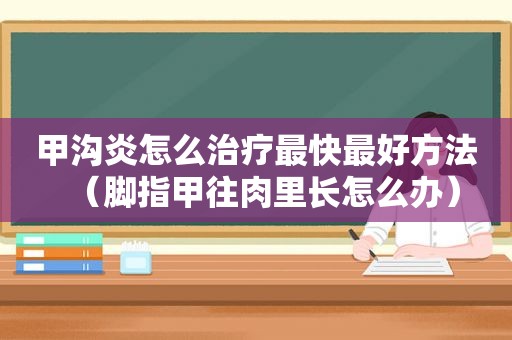 甲沟炎怎么治疗最快最好方法（脚指甲往肉里长怎么办）