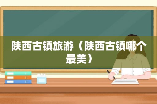陕西古镇旅游（陕西古镇哪个最美）