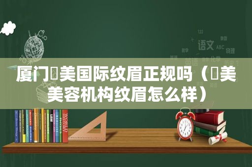 厦门璟美国际纹眉正规吗（璟美美容机构纹眉怎么样）