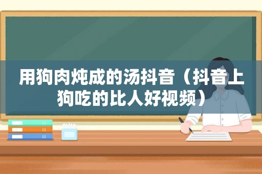 用狗肉炖成的汤抖音（抖音上狗吃的比人好视频）
