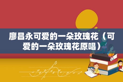 廖昌永可爱的一朵玫瑰花（可爱的一朵玫瑰花原唱）