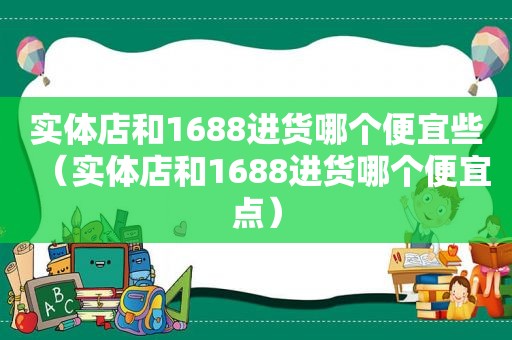 实体店和1688进货哪个便宜些（实体店和1688进货哪个便宜点）