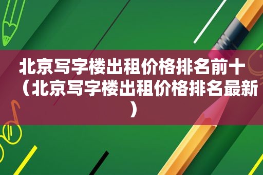 北京写字楼出租价格排名前十（北京写字楼出租价格排名最新）