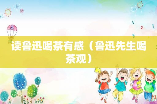 读鲁迅喝茶有感（鲁迅先生喝茶观）