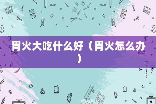 胃火大吃什么好（胃火怎么办）