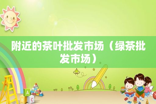 附近的茶叶批发市场（绿茶批发市场）